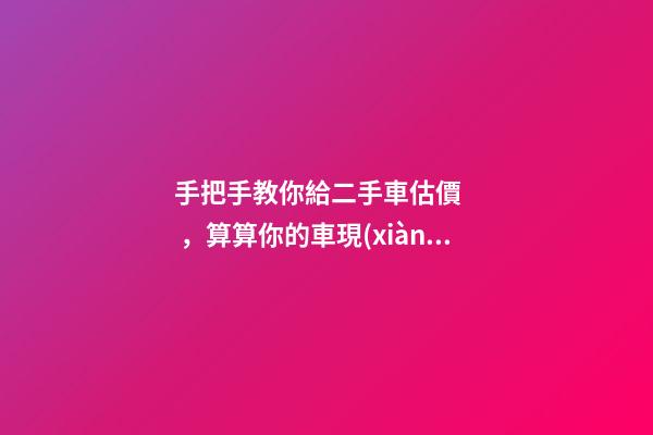 手把手教你給二手車估價，算算你的車現(xiàn)在值多少！